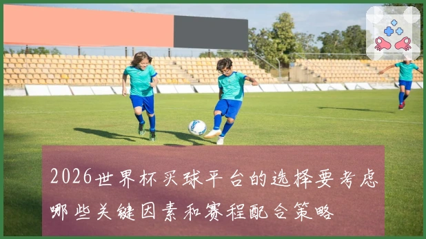 2026世界杯买球平台的选择要考虑哪些关键因素和赛程配合策略