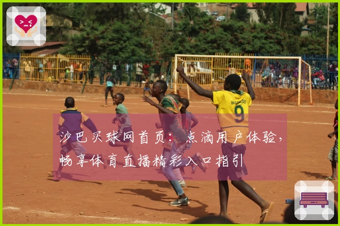 沙巴买球网首页：点滴用户体验，畅享体育直播精彩入口指引