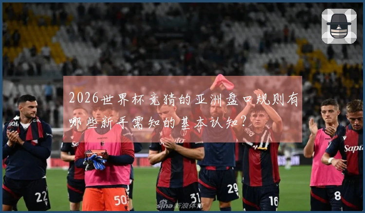 2026世界杯竞猜的亚洲盘口规则有哪些新手需知的基本认知？