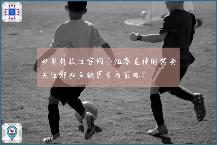 世界杯投注官网小组赛竞猜时需要关注哪些关键因素与策略？