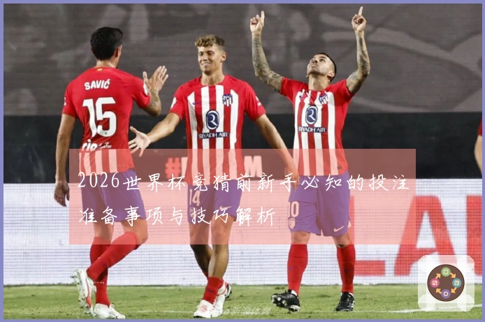 2026世界杯竞猜前新手必知的投注准备事项与技巧解析