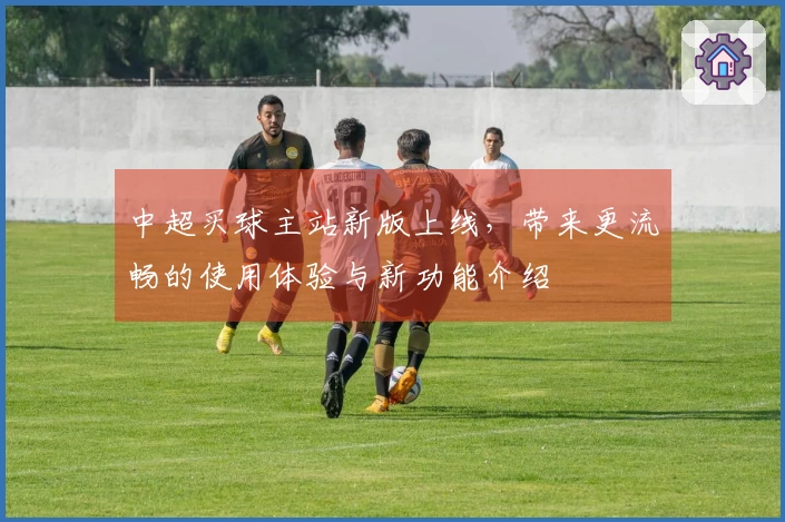 中超买球主站新版上线，带来更流畅的使用体验与新功能介绍